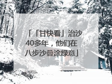 「甘快看」治沙40多年，他们在八步沙叠涂绿意