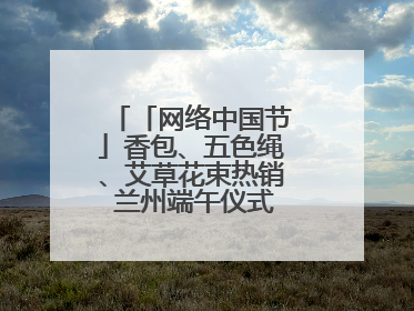 「网络中国节」香包、五色绳、艾草花束热销 兰州端午仪式感“香飘飘”