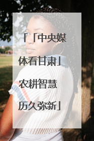 「中央媒体看甘肃」农耕智慧 历久弥新