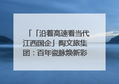「沿着高速看当代江西国企」陶文旅集团：百年瓷脉焕新彩 文旅融合谱华章