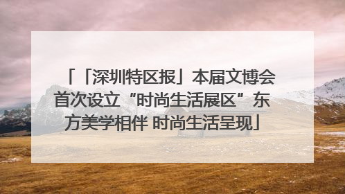 「深圳特区报」本届文博会首次设立“时尚生活展区”东方美学相伴 时尚生活呈现
