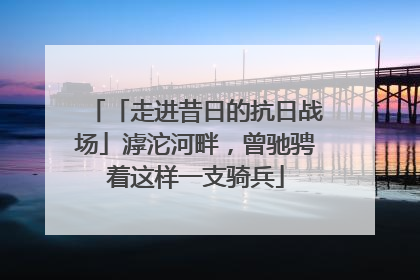「走进昔日的抗日战场」滹沱河畔，曾驰骋着这样一支骑兵
