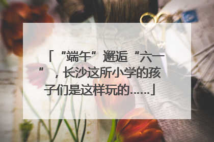“端午”邂逅“六一”，长沙这所小学的孩子们是这样玩的……
