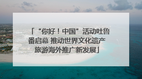 “你好！中国”活动吐鲁番启幕 推动世界文化遗产旅游海外推广新发展