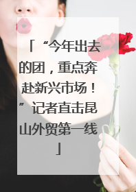 “今年出去的团，重点奔赴新兴市场！”记者直击昆山外贸第一线