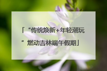 “传统焕新+年轻潮玩”燃动吉林端午假期