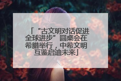 “古文明对话促进全球进步”圆桌会在希腊举行，中希文明互鉴启迪未来