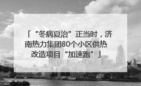 “冬病夏治”正当时，济南热力集团80个小区供热改造项目“加速跑”