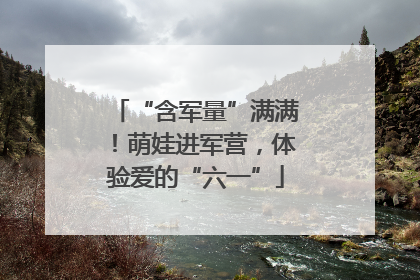 “含军量”满满！萌娃进军营，体验爱的“六一”
