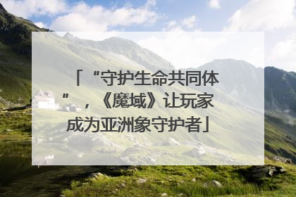 “守护生命共同体”，《魔域》让玩家成为亚洲象守护者