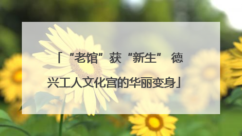 “老馆”获“新生” 德兴工人文化宫的华丽变身
