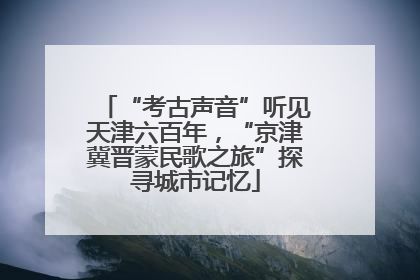 “考古声音”听见天津六百年，“京津冀晋蒙民歌之旅”探寻城市记忆