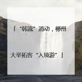 “韩流”涌动，郴州大举拓客“入境游”