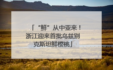 “鲜”从中亚来！浙江迎来首批乌兹别克斯坦鲜樱桃