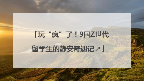 玩“疯”了！9国Z世代留学生的静安奇遇记↗