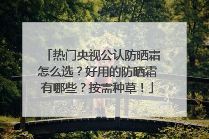热门央视公认防晒霜怎么选？好用的防晒霜有哪些？按需种草！