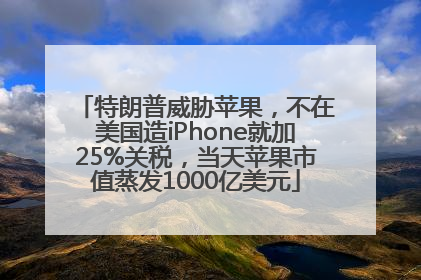 特朗普威胁苹果，不在美国造iPhone就加25%关税，当天苹果市值蒸发1000亿美元