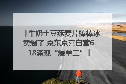牛奶土豆燕麦片棒棒冰卖爆了 京东京喜自营618涌现“爆单王”