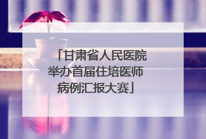 甘肃省人民医院举办首届住培医师病例汇报大赛