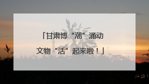 甘肃博“潮”涌动 文物“活”起来啦！