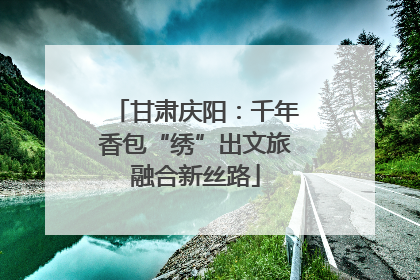 甘肃庆阳：千年香包“绣”出文旅融合新丝路