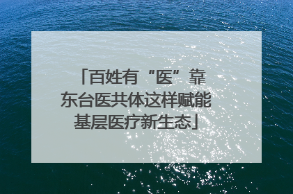 百姓有“医”靠 东台医共体这样赋能基层医疗新生态