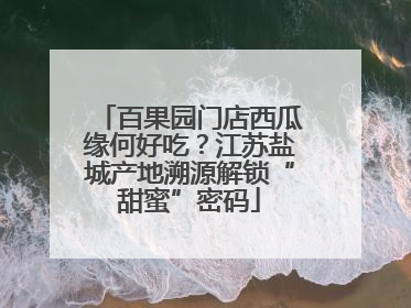 百果园门店西瓜缘何好吃？江苏盐城产地溯源解锁“甜蜜”密码