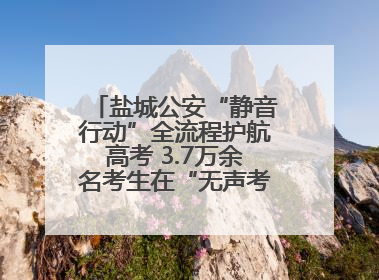 盐城公安“静音行动”全流程护航高考 3.7万余名考生在“无声考场”逐梦