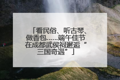 看民俗、听古琴、做香包……端午佳节在成都武侯祠邂逅“三国奇遇”