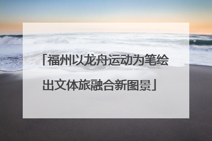 福州以龙舟运动为笔绘出文体旅融合新图景