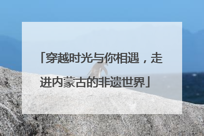 穿越时光与你相遇，走进内蒙古的非遗世界
