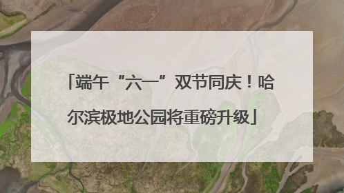 端午“六一”双节同庆！哈尔滨极地公园将重磅升级