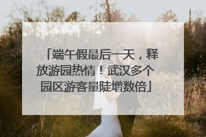 端午假最后一天，释放游园热情！武汉多个园区游客量陡增数倍
