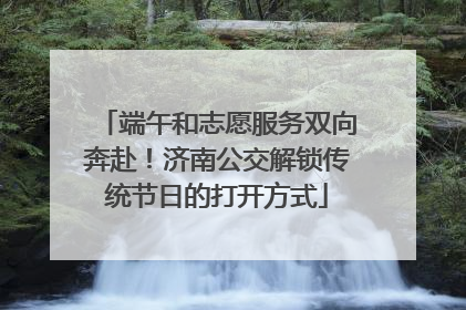 端午和志愿服务双向奔赴！济南公交解锁传统节日的打开方式
