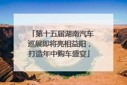 第十五届湖南汽车巡展即将亮相益阳，打造年中购车盛宴