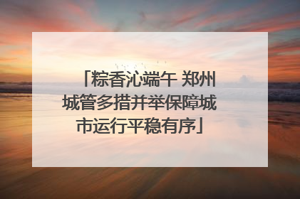 粽香沁端午 郑州城管多措并举保障城市运行平稳有序