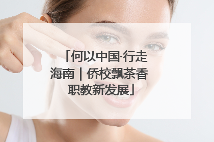 何以中国·行走海南｜侨校飘茶香 职教新发展