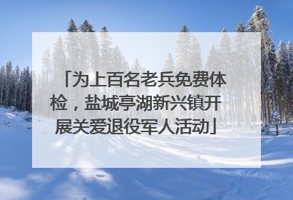 为上百名老兵免费体检，盐城亭湖新兴镇开展关爱退役军人活动