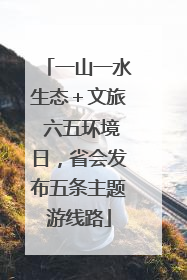 一山一水生态＋文旅 六五环境日，省会发布五条主题游线路