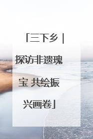 三下乡｜探访非遗瑰宝 共绘振兴画卷
