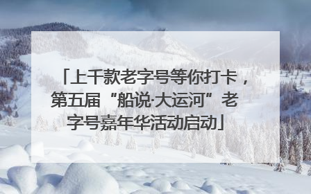 上千款老字号等你打卡，第五届“船说·大运河”老字号嘉年华活动启动