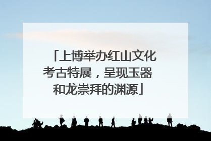 上博举办红山文化考古特展，呈现玉器和龙崇拜的渊源