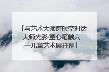 与艺术大师跨时空对话 大师光影·童心笔触六一儿童艺术展开幕