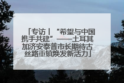 专访丨“希望与中国携手共建”——土耳其加济安泰普市长期待古丝路重镇焕发新活力