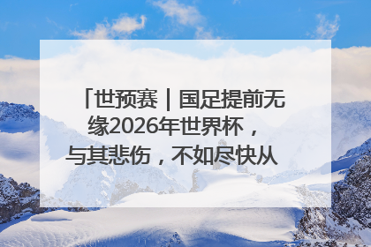 世预赛｜国足提前无缘2026年世界杯，与其悲伤，不如尽快从选帅开始重建