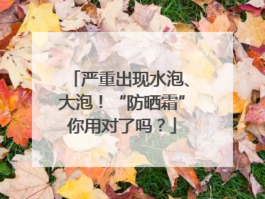 严重出现水泡、大泡！“防晒霜”你用对了吗？