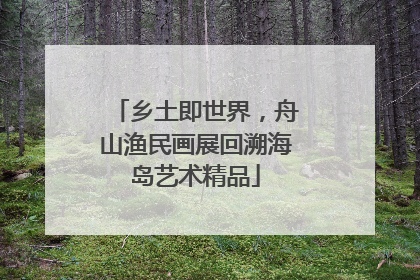 乡土即世界，舟山渔民画展回溯海岛艺术精品