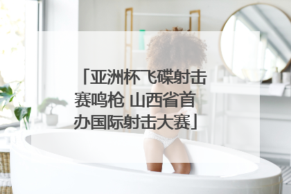 亚洲杯飞碟射击赛鸣枪 山西省首办国际射击大赛