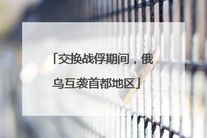 交换战俘期间，俄乌互袭首都地区