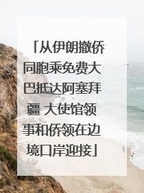 从伊朗撤侨同胞乘免费大巴抵达阿塞拜疆 大使馆领事和侨领在边境口岸迎接